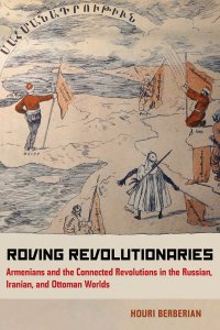 Roving Revolutionaries: Armenians and Connected Revolutions in the Russian, Iranian, and Ottoman Worlds