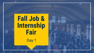 Blue transparent overlay. Overhead image of a large ballroom. Students chatting with recruiters. Phrase "Fall Job & Internship Fair - Day 1" imposed upon a yellow background.