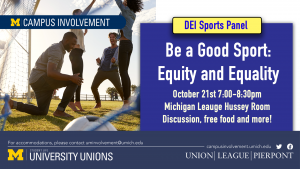 An ad for Be a Good Sport. The ad features an image of people playing soccer. The ad reads "Be a Good Sport: Equity and Equality. October 21st, 7:00pm-8:30pm, Michigan League Hussey Room. Discussion, free food, and more!" An ad for Be a Good Sport. The ad features an image of people playing soccer. The ad reads "Be a Good Sport: Equity and Equality. October 21st, 7:00pm-8:30pm, Michigan League Hussey Room. Discussion, free food, and more!"