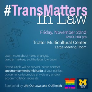 TransMatters in Law event taking place on Friday, Nov. 22nd, 12:00-1:00 pm in Trotter Multicultural Center, Large Meeting Room. Food will be served with gluten-free and vegetarian options. Event sponsored by UM OutLaws and OUTreach.