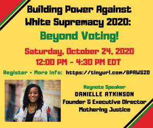 Multicolored text on a yellow background with a black, red, and green raised fist  on the far left. Text reads from top to bottom, centered down the page: (in black) Building Power Against White Supremacy 2020, (in kelly green) Beyond Voting!, (in red) Saturday, October 24 at 12 PM - 4:30 PM EDT, (in green) Register + More Info: (in black) https://tinyurl.com/BPAWS20, Keynote Speaker Danielle Atkinson, Founder & Executive Director, Mothering Justice. Danielle’s headshot shows a smiling brown-skinned black woman with locs that reach just past her shoulders. She is wearing a gold necklace with a lattice-chain pattern, with a black shirt underneath white floral sweater featuring large-scale blooming flowers of blood red, cloud white, and blush pink peppering her sweater.