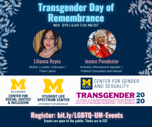 [ID: There are blue, white, and pink leaves representing the trans flag colors on the top left corner. There are photos of both speakers, Lilianna Reyes & Jeynce Poindexter, and descriptive adjectives to each of them. The event is on Nov. 12th at 6:00 pm EST and registrations are at bit.ly/LGBTQ-UM-Events. The bottom of the image has the Spectrum Center logo and Transgender Awareness Week 2020. There are the logos of UM Ann Arbor Spectrum Center, UM-Flint Center for Gender and Sexuality, and UM-Dearborn Center for Social Justice & Inclusion.]