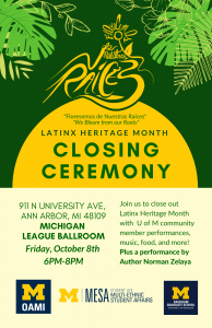 Closing Ceremony flyer. Flowers and leaves entering image from top corners. In dark green font, from top-to-bottom: Florecemos de nuestras raices symbol; “Florecemos de Nuestras Raices”; “We Bloom from our Roots”; LATINX HERITAGE MONTH; CLOSING CEREMONY; Friday, October 8th; 6-8 PM; 911 N University Ave, Ann Arbor, MI 48109; Michigan League Ballroom