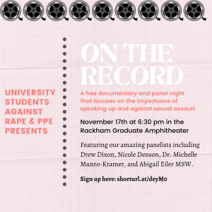 Text on pink background; "University Students Against Rape & PPE Presents: On the Record, a free documentary and panel night that focuses on the importance of speaking up and against sexual assault. November 17th at 6:30 pm in the Racham Graduate Amphitheater, featuring our amazing panelists including Drew Dixon, Nicole Denson, Dr. Michelle Munro-Kramer, and Abigail Eiler MSW."