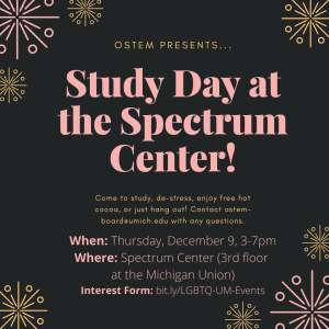 Flyer containing the following text: "oSTEM presents... Study Day in the Spectrum Center! Come to study, de-stress, enjoy free hot cocoa, or just hang out! Contact ostem-board@umich.edu with any questions. When: Thursday, December 9, 3-7pm. Where: Spectrum Center (3rd floor at the Michigan Union). Interest Form: bit.ly/LGBTQ-UM-Events"