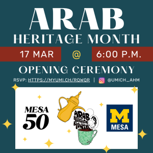Dark teal background with white text. Arab Heritage Month Opening Ceremony on March 17 at 6:00 p.m. RSVP: htttps://myum.ich/rqwqr and instagram @umich_ahm . Black MESA50 logo bottom left corner. Arab Heritage Month logo: gold thermos pouring into green mug and Arab Heritage Month text acts as liquid being poured into mug, at bottom center. MESA logo at bottom left corner (yellow block "M" above white MESA surrounded by blue square).