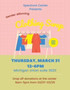 Spectrum Center presents the Gender Affirming Clothing Swap on Thursday, March 31st from 12 to 6 PM in the Michigan Union, suite 3020. Drop off donations at the center 9 AM to 5 PM from 3/7 to 3/25.