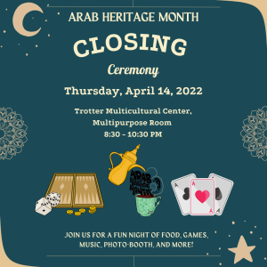 Dark teal background with beige text. Arab Heritage Month Closing Ceremony on Thursday, April 14 at Trotter Multicultural Center, Multipurpose Room from 8:30  to 10:30 p.m. Below this, Backgammon board to the bottom-left. Arab Heritage Month logo at bottom-center: gold thermos pouring into green mug and Arab Heritage Month text acts as liquid being poured into mug, at bottom center. Three playing cards at bottom-right. Below these images, beige text at bottom-center: join us for a fun night of food, games, music, photo-booth, and more! Pale-pink crescent moon at top left corner. Half flower on left- and right-centered border. Pale-pink five-point start at bottom-left corner.