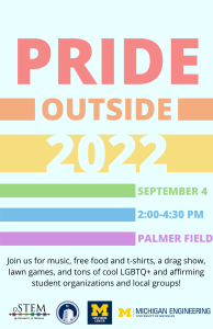 Rainbow-colored flyer titled "Pride Outside 2022". It includes the date and time of the event, which is September 4, 2 to 4:30pm, Palmer FIeld. On the bottom, there is text that says "Join us for music, free food and t-shirts, a drag show, lawn games, and tons of cool LGBTQ+ and affirming student organizations and local groups!" Under the text, there are the logos for oSTEM at the University of Michigan, Central Student Government, the Spectrum Center, and the College of Engineering.