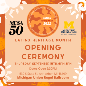 Orange background with suns around the edges. Latinx Heritage Month 2022 Logo top and center. MESA 50 logo to left, Multi-Ethnic Student Affairs logo to the left. Latinx Heritage Month Opening Ceremony center of graphic. Below indicates: Thursday, September 15th, 6PM-8PM; doors open 5:30 PM; 530 S State St, Ann Arbor, MI 48109, Michigan Union Rogel Ballroom