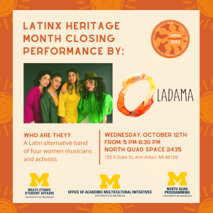 Top: Latinx Heritage Month logo followed by Latinx Heritage Month Closing Performance By: LADAMA (picture of the respective group members included at the side). Who are they?  A Latin alternative band  of four women musicians and activists. Program description then follows: Wednesday, October 12th  From: 5 PM-6:30 PM North Quad Space 2435, 105 S State St, Ann Arbor, MI 48109. Our sponsors' logos at the bottom: Office of Multi-Ethnic Student Affairs, Office of Academic Multicultural Initiatives, and North Quad Programming.