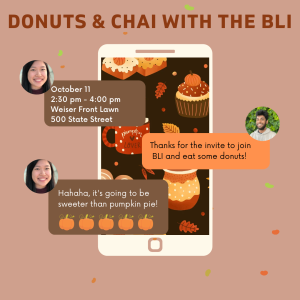 This is a light brown-colored graphic with dark brown and boldened words at the top reading Donuts and Chai With The BLI. On the graphic there is a picture of a phone with a fall-themed background and text messages being exchanged on the screen between two people. The first text, coming from Person 1, says October 11, 2:30-4:00 pm, Weiser Front Lawn. The second text, coming from Person 2, who responds with Thanks for the invite to join BLI and eat some donuts! Person 1 then responds Hahaha, it’s going to be sweeter than pumpkin pie! With some pumpkin emojis at the end of the text.