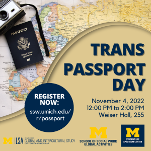 Flyer for Trans Passport Day on November 4, 2022 from 12-2pm in Weiser Hall, Room 255. Text is navy on a tan background with a picture of a passport, camera, and world map in the upper left corner. The three UM sponsoring department logos are along the bottom. Flyer for Trans Passport Day on November 4, 2022 from 12-2pm in Weiser Hall, Room 255. Text is navy on a tan background with a picture of a passport, camera, and world map in the upper left corner. The three UM sponsoring department logos are along the bottom.