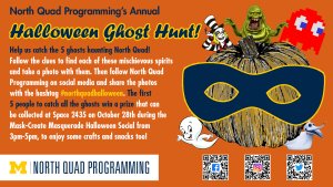 Flyer for the Annual North Quad Programming Ghost Hunt with the following text: "Help us catch the 5 ghosts haunting North Quad! Follow North Quad Programming on social media to get clues to find their locations in the North Quad building, take a photo with them, and share the photos with the hashtag #northquadhalloween. The first 5 people to catch all the ghosts win a prize that can be collected at Space 2435 on October 28th during the Mask-Create Masquerade Halloween Social from 3pm-5pm, where can they enjoy some crafts and snacks too!"
