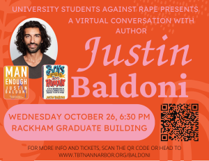 Text on orange background; "University Students Against Rape Presents a Virtual Conversation with Author Justin Baldoni; Wednesday October 26, 6:30 PM, Rackham Graduate Building; For more info and tickets, scan the QR code or head to www.tbtnannarbor.org/Baldoni