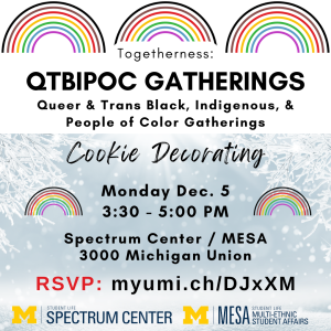 A promotional flyer for the "Togetherness: QTBIPOC Gatherings December Gathering." There are three rainbows across the top, and details about the event are overlaid on a picture of snowflakes. Text explains the event is December 5 from 3:30-5pm in the Spectrum Center and Multi-Ethnic Student Affairs offices in suite 3000 of the Michigan Union.