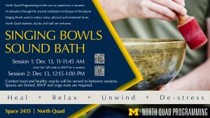 Flyer from North Quad Programming that invites you to enjoy a relaxing break from exams and the end of a busy semester on December 13 with the ancient meditative technique of Himalayan Singing Bowls used to reduce stress, physical and emotional strain. North Quad students, faculty and staff welcome. Flyer from North Quad Programming that invites you to enjoy a relaxing break from exams and the end of a busy semester on December 13 with the ancient meditative technique of Himalayan Singing Bowls used to reduce stress, physical and emotional strain. North Quad students, faculty and staff welcome.