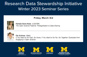 Research Data Stewardship Initiative Winter 2023 Seminar Series Friday, March 3rd Pamela Davis-Kean (LSA/ISR) The Open Science Pipeline: Preregistration to Data Sharing Pat Schloss (Med) If You Want to Go Fast, Go Alone; If You Want to Go Far, Go Together. Examples from Engaging in Open Science