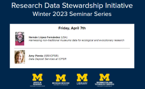 Research Data Stewardship Initiative Winter 2023 Seminar Series Friday, April 7th Hernán Lopez-Fernández (LSA) Harnessing non-traditional museums data for ecological and evolutionary research Amy Pienta (ISR/ICPSR) Data Deposit Services at ICPSR