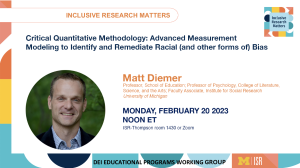 Critical Quantitative Methodology: Advanced Measurement Modeling to Identify and Remediate Racial (and other forms of) Bias. Matt Diemer Professor, School of Education; Professor of Psychology, College of Literature, Science, and the Arts; Faculty Associate, Institute for Social Research University of Michigan. Thursday, February 20 2023. Noon ET. ISR-Thompson room 1430
