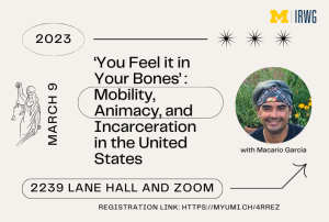 The text on the image from top to bottom, against a light beige background, reads "IRWG," "2023," "‘You Feel it in Your Bones’: Mobility, Animacy, and Incarceration in the United States," "March 9," "with Macario Garcia," "2239 Lane Hall and Zoom," and "Registration Link: https://myumi.ch/4rreZ". The left side of the image has art of Lady Justice while the right side has a picture of the event speaker, Macario Garcia.