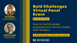 Text: Bold Challenges Virtual Panel Event How to build a great proposal and communicate with funders March 31, 10 am boldchallenges.umich.edu/events Jill Jividen Senior Director of Research Development Arthur Lupia Executive Director – Bold Challenges