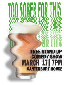 A wonky glass of beverage in front of some wonky green text reading the title of the show: Too Sober for This. In the bottom right corner is the date of the show (March 17th), the time (7PM) and the location (Canterbury House)