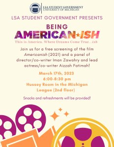 Join us for a free screening of the film Americanish (2021) and a panel of director/co-writer Iman Zawahry and lead actress/co-writer Aizzah Fatimah! March 17th, 2023 6:00-8:30 pm Hussey Room in the Michigan League (2nd floor)
