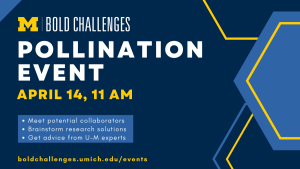 text: Pollination Event April 14, 11 am Meet potential collaborators  Brainstorm research solutions Get advice from U-M experts boldchallenges.umich.edu/events