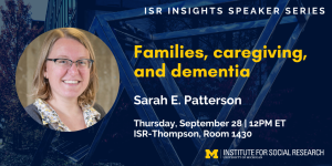 ISR Insights Speaker Series. Families, caregiving, and dementia. Sarah E. Patterson. Thursday, September 28 | 12PM ET ISR-Thompson, Room 1430.