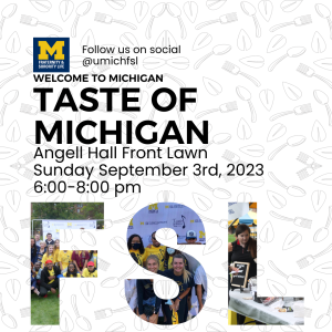 Flyer with Taste of Michigan event location: Angell Hall Front Lawn, event date: September 3rd, 2023, and time: 6:00-8:00pm. UMich FSL social media handle is at the top. at the bottom there are pictures of previous Taste of Michigan events in the shape of the letters "F" "S" "L"