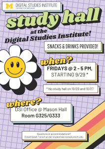 Study Hall at the Digital Studies Institute! Snacks and drinks provided. When? Fridays 2-5PM, starting 9/29*. (*No study hall on 10/20 and 10/27.) Where? DSI Office @ Mason Hall, Room G325/G333. Questions or accommodations? Email Sarah Torsch at dsi-studentservices@umich.edu.