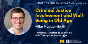 ISR Insights Speaker Series. Criminal Justice Involvement and Well-Being in Old Age, presented by Mike Mueller-Smith on Oct 19 at noon.