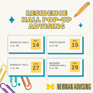 Residence Hall Pop-up Advising: all sessions held from 5-8. Locations: Markley Hall on November 14; South Quad on November 15; Bursley Hall on November 27; Mosher-Jordan Hall on November 29
