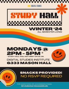 University of Michigan Digital Studies Institute is hosting Study Hall for Winter 2024--running all semester long! Find us on Mondays from 2-5pm at the office of the Digital Studies Institute, located at G333 Mason Hall. Note that Study Hall will not meet on 2/26. Snacks provided! No RSVP required. For questions or accommodations, contact: dsi-studentservices@umich.edu