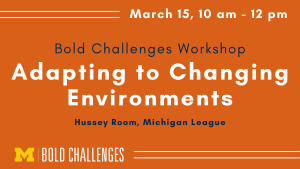 March 15, 10 am - 12 pm Bold Challenges Workshop Adapting to Changing Environments Hussey Room, Michigan League