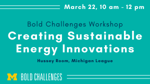 March 22, 10 am - 12 pm Bold Challenges Workshop Creating Sustainable Energy Innovations Hussey Room, Michigan League