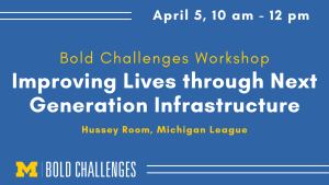 April 5, 10 am - 12 pm Bold Challenges Workshop Improving Lives through Next Generation Infrastructure Hussey Room, Michigan League