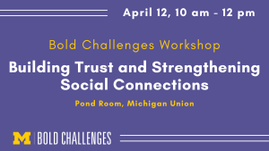 April 12, 10 am - 12 pm Bold Challenges Workshop Building Trust and Strengthening Social Connections Pond Room, Michigan Union