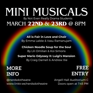 A plain image that is black with a rainbow in the background. It says "Mini Musicals by Not Even Really Drama Students. March 22nd & 23rd @ 8PM." smaller text below it states, "Super Mario Odyssey II: Luigi's Mansion. By Craig Darnell and Andrew Xie. All is Fair in Love and Choir, by Emma Laible and Vasu Ramanujam. Chicken Noodle Soup For the Soul, by Lili Omilian and Koi Simons." On the sides, text says "More info, @NERDSDoTheatre, www.linktr.ee/nerdsdotheatre. Free entry, Angell hall auditorium C, doors open at 7:45."