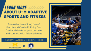 Learn more about U-M Adaptive Sports and Fitness. Join us for an exciting day of boccia and goalball! Enjoy free food and drinks as you compete and connect with fellow athletes. Sunday, March 24, 2:00pm, on the Diag.