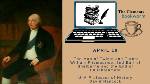 Image of William Fitzmaurice alongside the Clements Bookworm Logo stating: April 19. "The Man of Twists and and Turns: William Fitzmaurice, 2nd Earl of Shelburne and the End of Enlightenment" with U-M Professor of History David Hancock