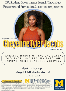 keynote speaker: Cheyenne Tyler Jacobs; tacking issues of racism, violence, and trauma though empowerment centered activism; April 12th, 6-7pm, Angell Hall Auditorium A, no tickets required