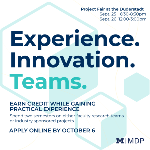 Blue and teal text on a white background with teal hexagons: Experience. Innovation. Teams. Earn credit while gaining practical experience. Spend two semesters on either faculty research teams or industry sponsored projects. Project Fair at the Duderstadt, September 25, 6:30 - 8:30 pm, September 26, 12-3 pm.