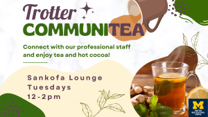 Flyer that says Trotter CommuniTea. Connect with our professional staff and enjoy tea and hot cocoa in the Sankofa Lounge on Tuesdays from 12-2pm. A brown mug that has spilled tea behind the TEA in communitea. There is a translucent cup of tea in the bottom right hand corner.