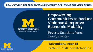 Real-World Perspectives on Poverty Solutions Speaker Series. "Empowering Communities to Reduce Violence and Improve Economic Mobility." Poverty Solutions Panel Friday, November 1, 2024, noon ET SSW ECC 1840 Also available to watch online.