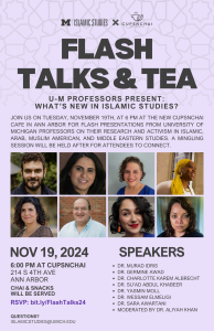 Flyer for ‘Flash Talks & Tea’ event on Nov 19, 2024, featuring U-M professors presenting on Islamic studies at Cups N Chai in Ann Arbor. Includes photos and names of seven speakers and the moderator. Flyer for ‘Flash Talks & Tea’ event on Nov 19, 2024, featuring U-M professors presenting on Islamic studies at Cups N Chai in Ann Arbor. Includes photos and names of seven speakers and the moderator.