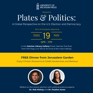 A flyer describing the event "Plates and Politics: A Global Perspective on the U.S. Election and Democracy." Tuesday, November 19th from 6-7PM. In the Hatcher Library Gallery: Enter Hatcher first floor from the Diag, turn left at the end of the main hallway. FREE Catering from Jerusalem Garden.