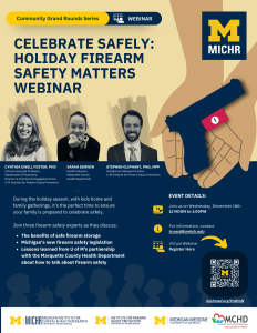 CELEBRATE SAFELY: HOLIDAY FIREARM SAFETY MATTERS WEBINAR, During the holiday season, with kids home and family gatherings, it's the perfect time to ensure your family is prepared to celebrate safely. Join three firearm safety experts as they discuss: The benefits of safe firearm storage Michigan's new firearm safety legislation Lessons learned from U of M's partnership with the Marquette County Health Department about how to talk about firearm safety