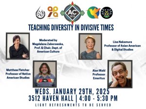 Logos across the top of page for (Left to Right) Arab & Muslim American Studies, Asian & Pacific Islander American Studies, Department of American Culture, Latina/o Studies and Native American Studies. Title: "Teaching Diversity in Divisive Times" Photos of speakers (first row, Left to Right) Moderator Magdalena Zaborowska, Professor and Department Chair of American Culture; panel guest Professor Lisa Nakamura (Asian American & Digital Studies); Professor Matthew Fletcher (Native American Studies); Professor Emeritus Alan Wald. Event Details are written at the bottom of the page. Wednesday, January 29th, 2025 3512 Havel Hall, 4:00 - 5:30pm; Light Refreshments to be served